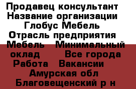 Продавец-консультант › Название организации ­ Глобус-Мебель › Отрасль предприятия ­ Мебель › Минимальный оклад ­ 1 - Все города Работа » Вакансии   . Амурская обл.,Благовещенский р-н